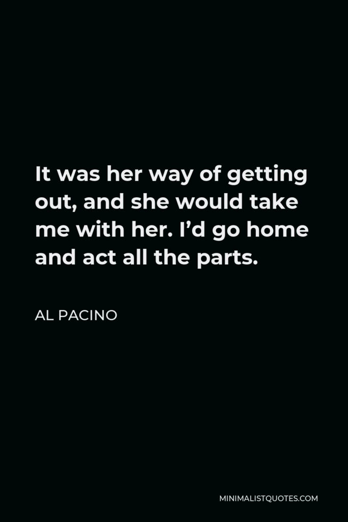 Al Pacino Quote - It was her way of getting out, and she would take me with her. I’d go home and act all the parts.