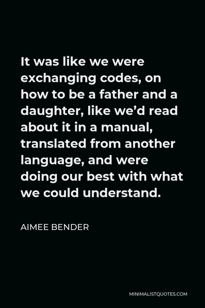 Aimee Bender Quote - It was like we were exchanging codes, on how to be a father and a daughter, like we’d read about it in a manual, translated from another language, and were doing our best with what we could understand.