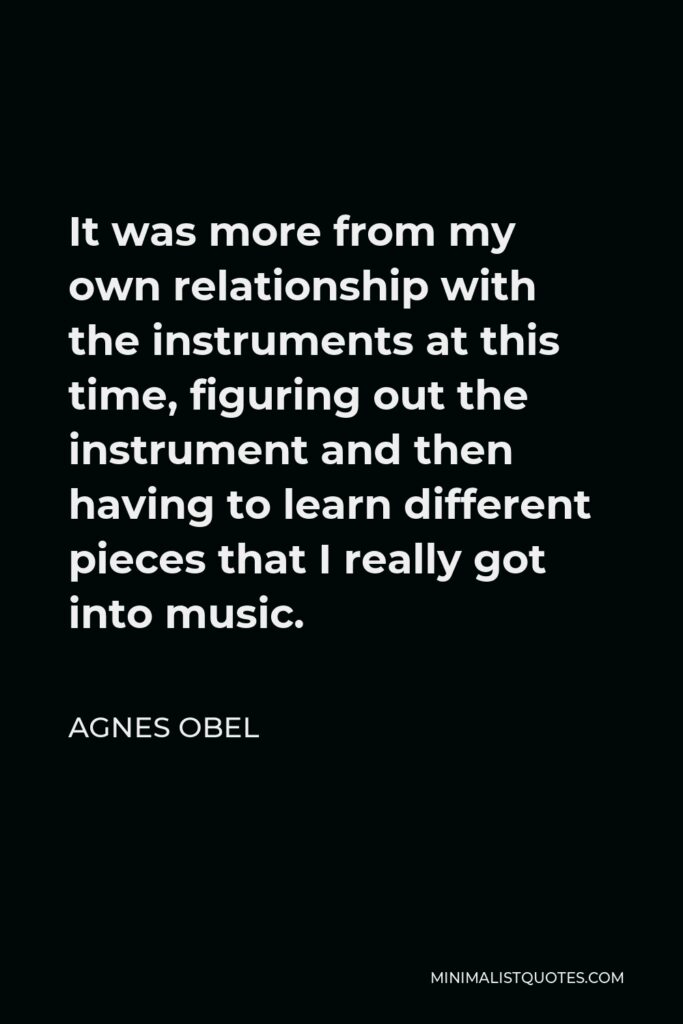 Agnes Obel Quote - It was more from my own relationship with the instruments at this time, figuring out the instrument and then having to learn different pieces that I really got into music.
