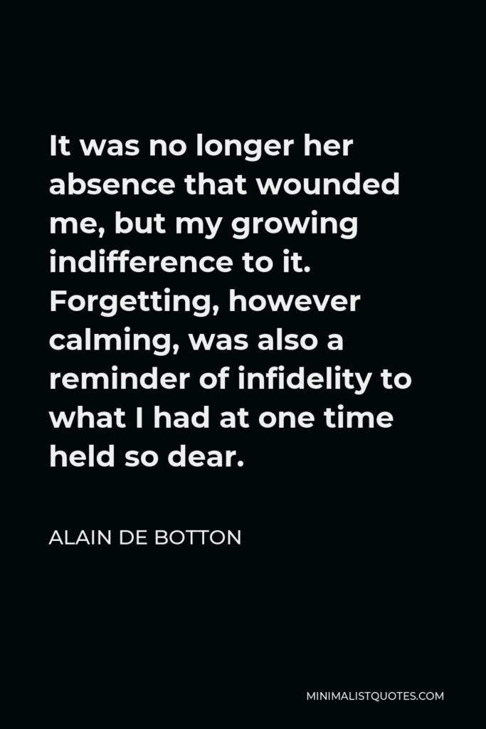 Alain de Botton Quote - It was no longer her absence that wounded me, but my growing indifference to it. Forgetting, however calming, was also a reminder of infidelity to what I had at one time held so dear.