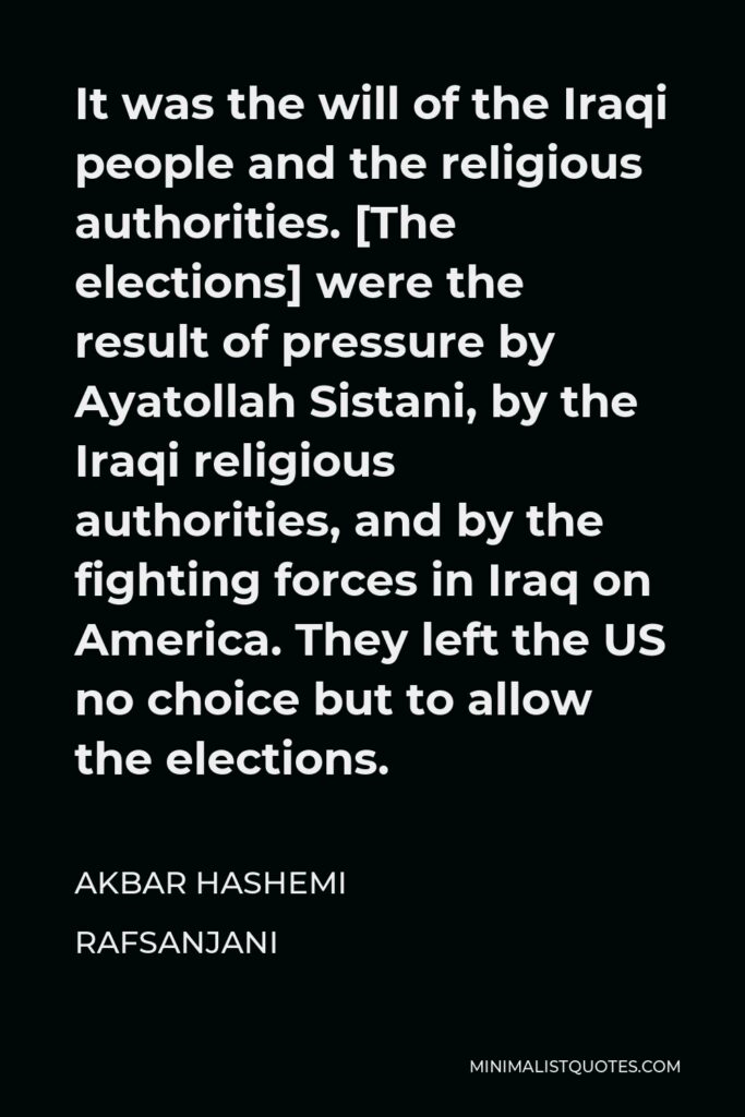 Akbar Hashemi Rafsanjani Quote - It was the will of the Iraqi people and the religious authorities. [The elections] were the result of pressure by Ayatollah Sistani, by the Iraqi religious authorities, and by the fighting forces in Iraq on America. They left the US no choice but to allow the elections.