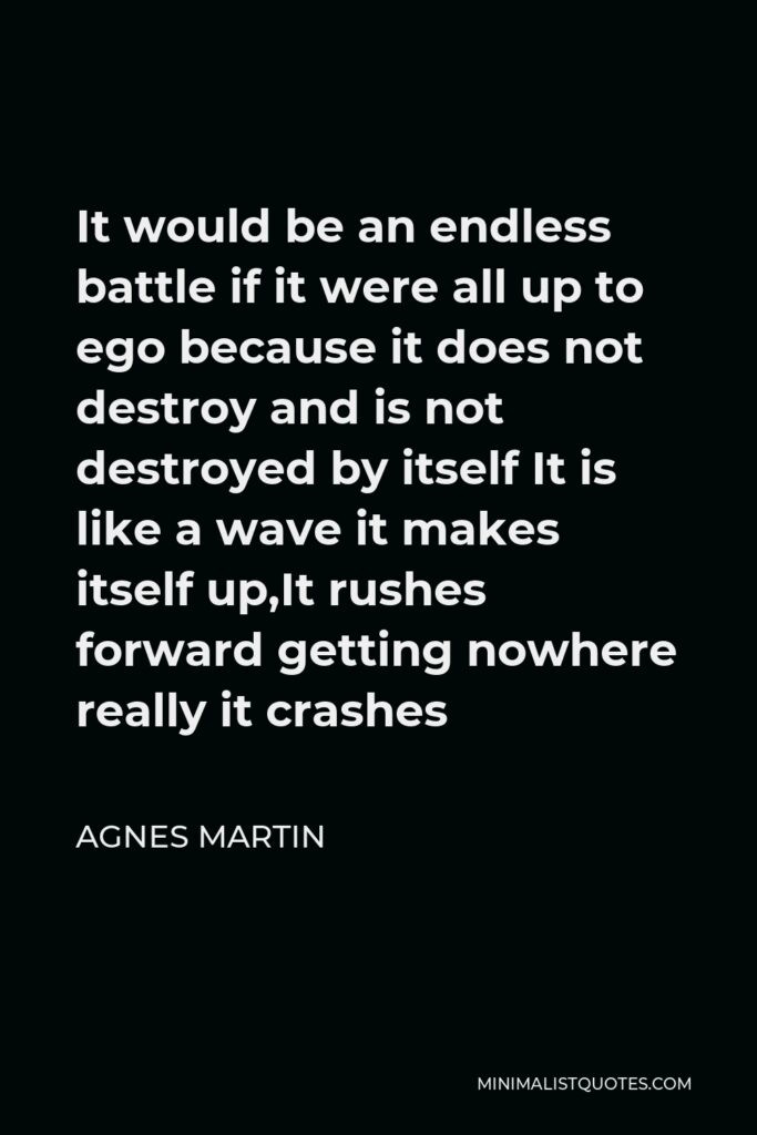 Agnes Martin Quote - It would be an endless battle if it were all up to ego because it does not destroy and is not destroyed by itself It is like a wave it makes itself up,It rushes forward getting nowhere really it crashes
