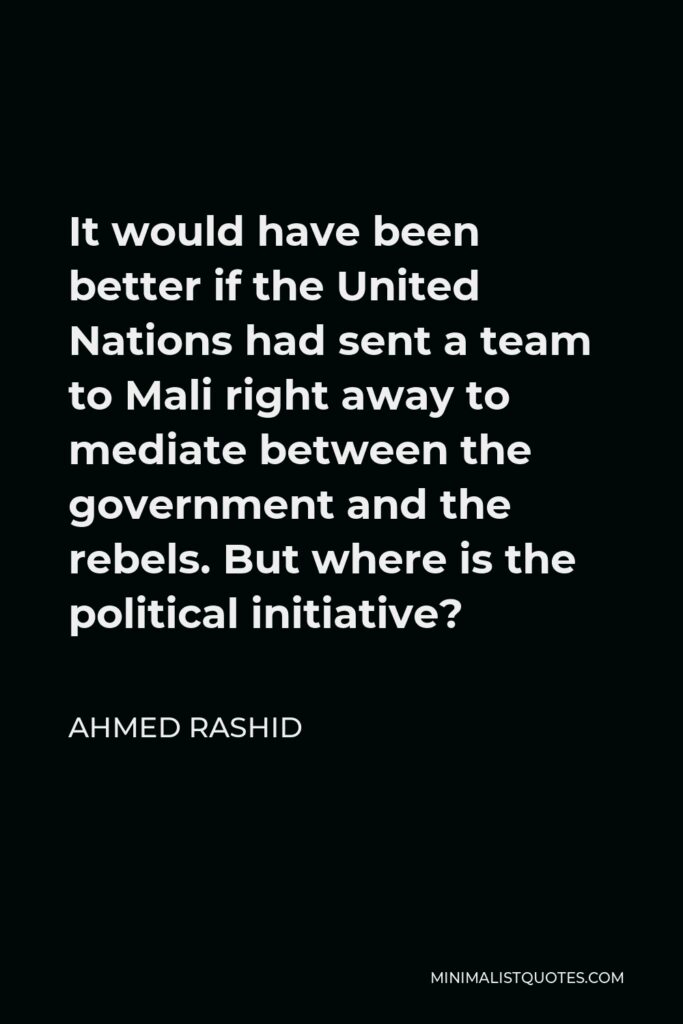 Ahmed Rashid Quote - It would have been better if the United Nations had sent a team to Mali right away to mediate between the government and the rebels. But where is the political initiative?