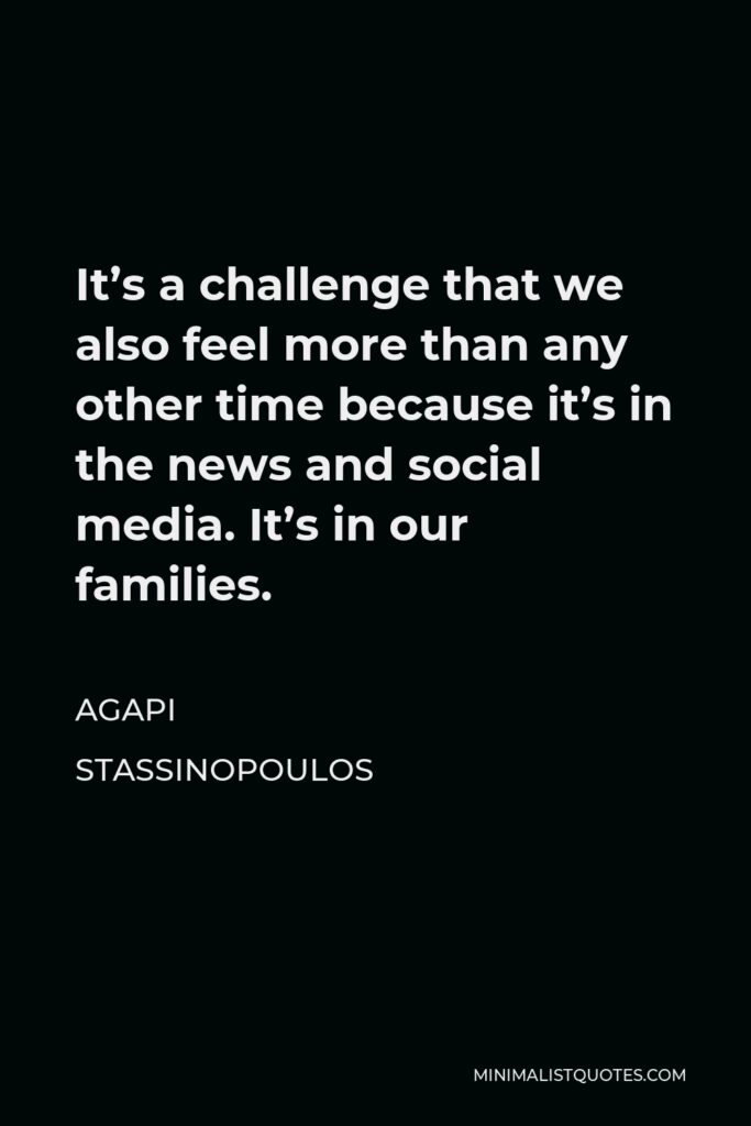 Agapi Stassinopoulos Quote - It’s a challenge that we also feel more than any other time because it’s in the news and social media. It’s in our families.