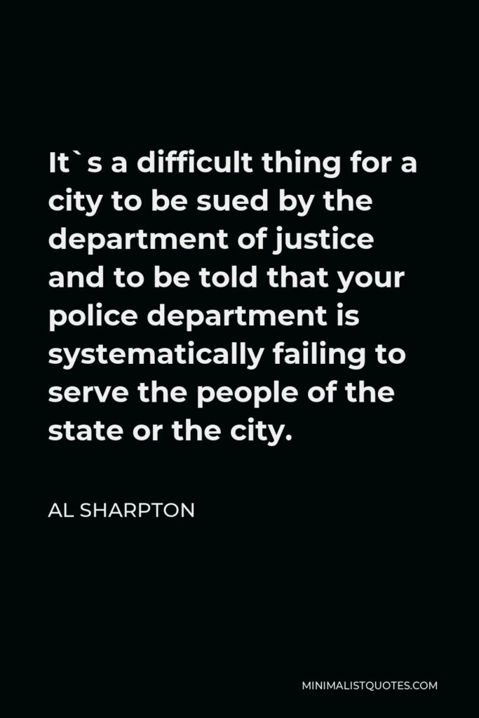 Al Sharpton Quote - It`s a difficult thing for a city to be sued by the department of justice and to be told that your police department is systematically failing to serve the people of the state or the city.