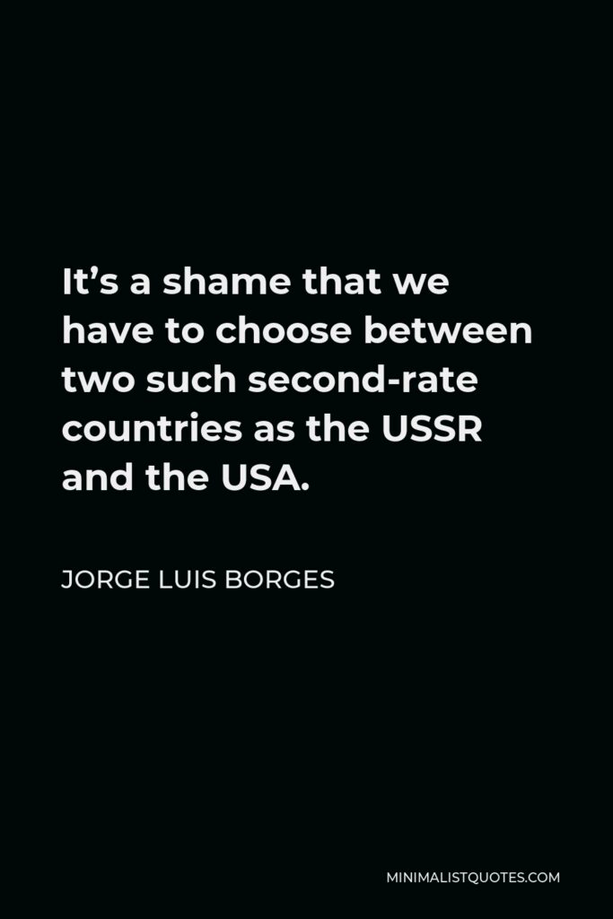 Jorge Luis Borges Quote - It’s a shame that we have to choose between two such second-rate countries as the USSR and the USA.