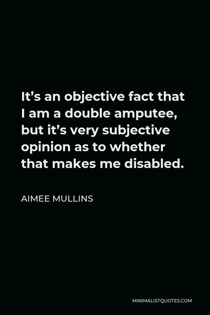 Aimee Mullins Quote - It’s an objective fact that I am a double amputee, but it’s very subjective opinion as to whether that makes me disabled.