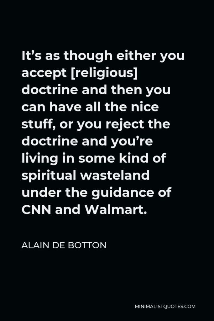 Alain de Botton Quote - It’s as though either you accept [religious] doctrine and then you can have all the nice stuff, or you reject the doctrine and you’re living in some kind of spiritual wasteland under the guidance of CNN and Walmart.