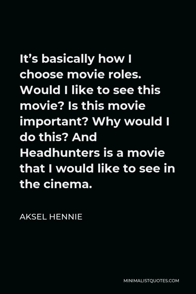 Aksel Hennie Quote - It’s basically how I choose movie roles. Would I like to see this movie? Is this movie important? Why would I do this? And Headhunters is a movie that I would like to see in the cinema.