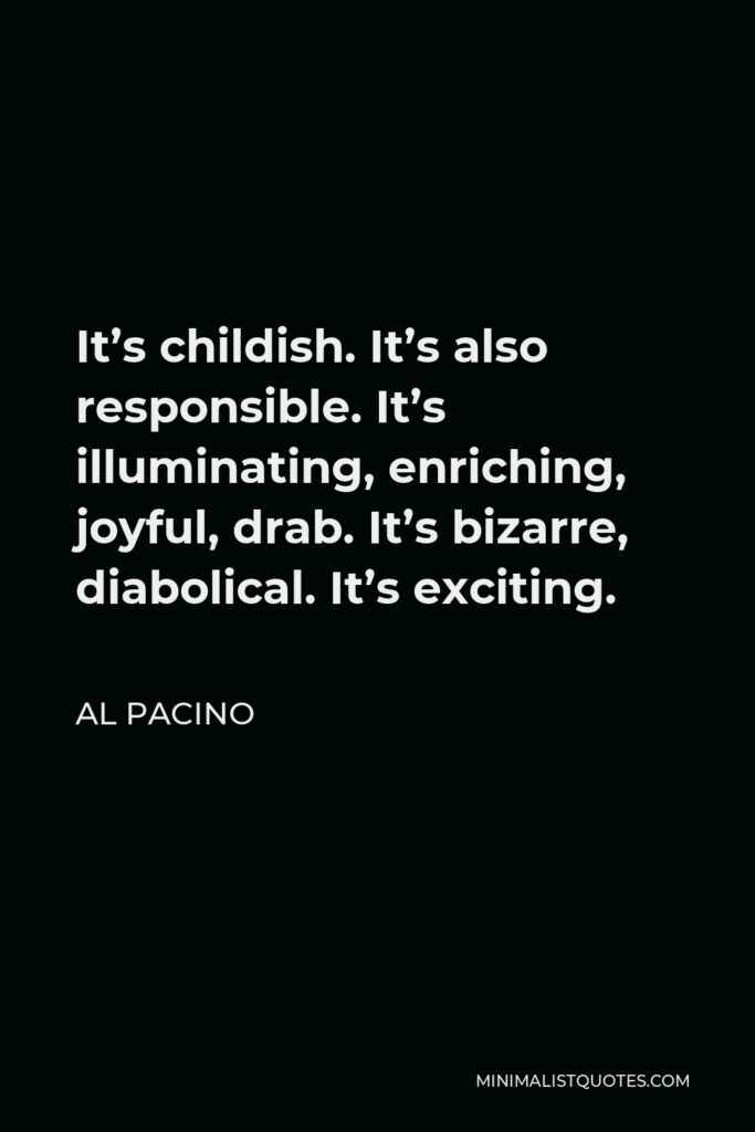 Al Pacino Quote - It’s childish. It’s also responsible. It’s illuminating, enriching, joyful, drab. It’s bizarre, diabolical. It’s exciting.