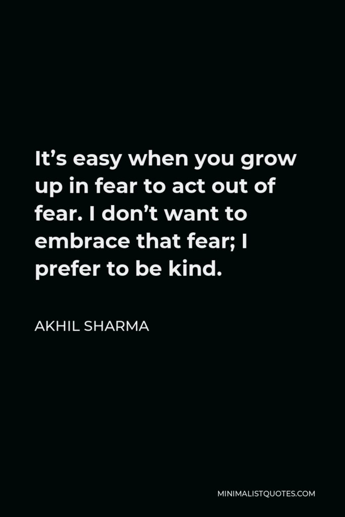 Akhil Sharma Quote - It’s easy when you grow up in fear to act out of fear. I don’t want to embrace that fear; I prefer to be kind.