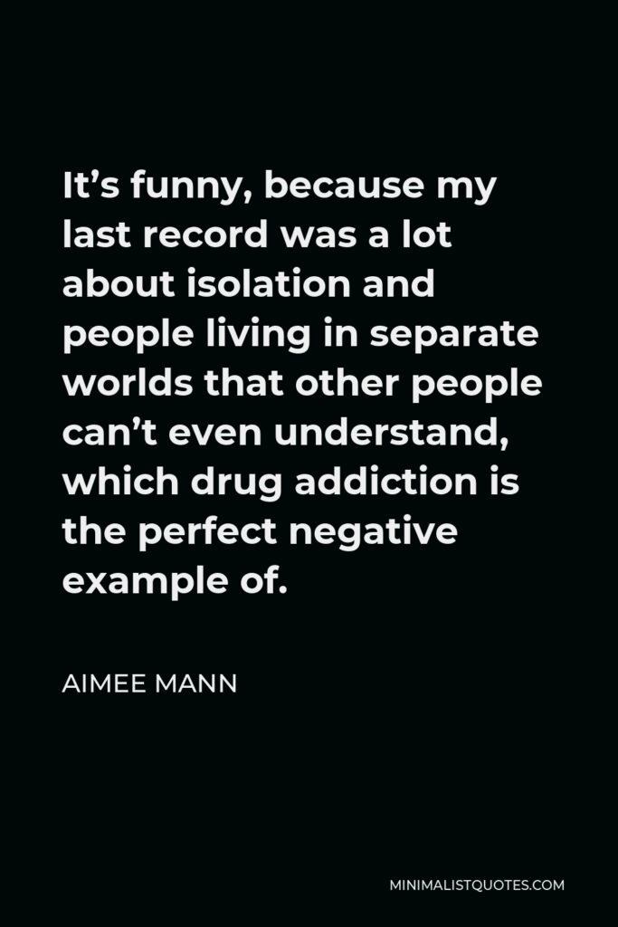 Aimee Mann Quote - It’s funny, because my last record was a lot about isolation and people living in separate worlds that other people can’t even understand, which drug addiction is the perfect negative example of.