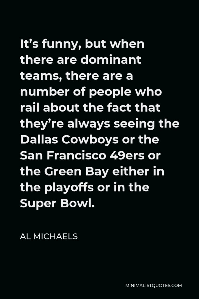 Al Michaels Quote - It’s funny, but when there are dominant teams, there are a number of people who rail about the fact that they’re always seeing the Dallas Cowboys or the San Francisco 49ers or the Green Bay either in the playoffs or in the Super Bowl.