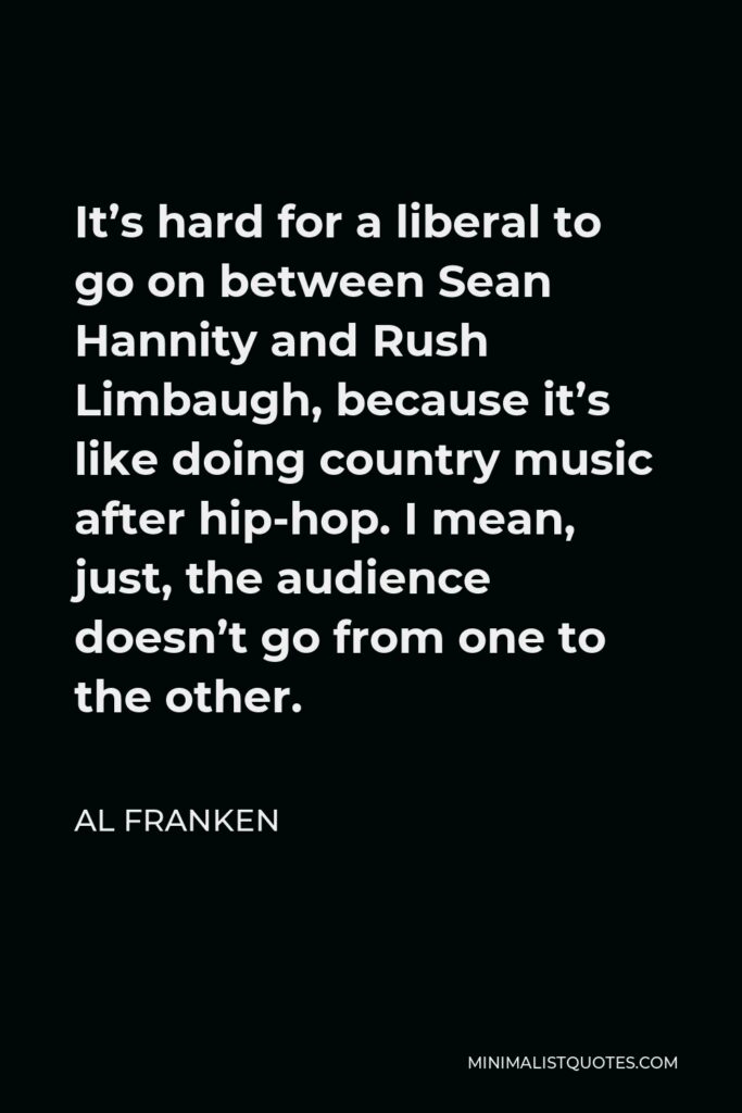 Al Franken Quote - It’s hard for a liberal to go on between Sean Hannity and Rush Limbaugh, because it’s like doing country music after hip-hop. I mean, just, the audience doesn’t go from one to the other.