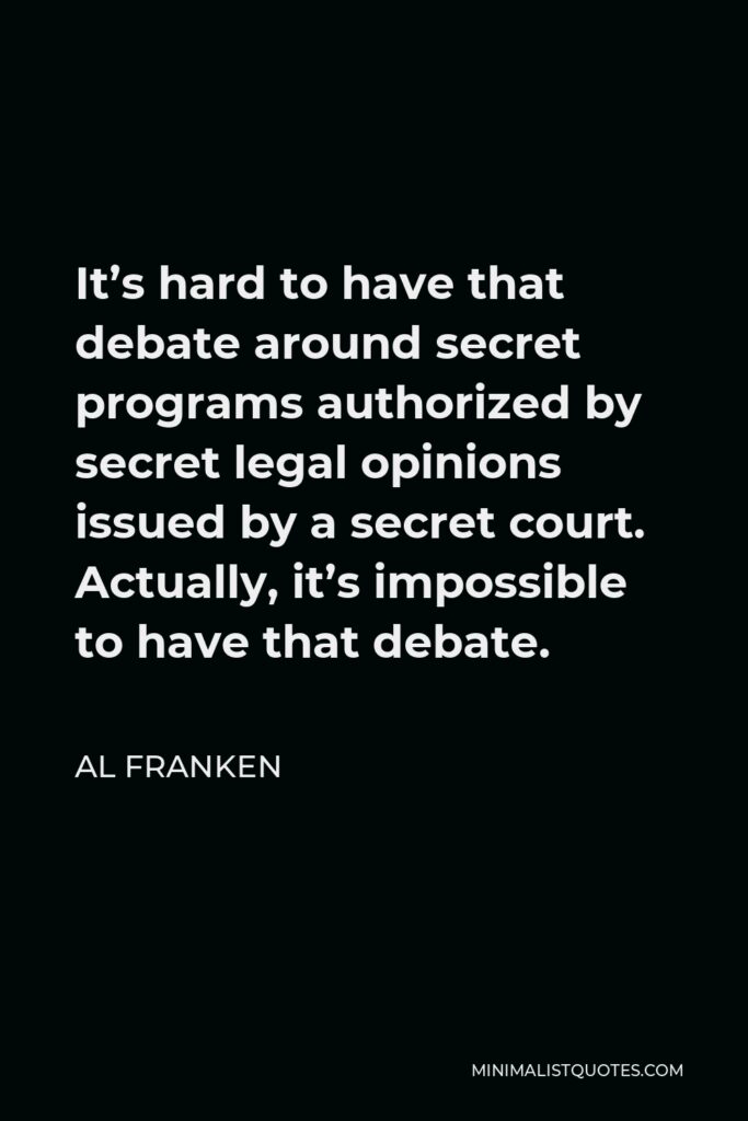 Al Franken Quote - It’s hard to have that debate around secret programs authorized by secret legal opinions issued by a secret court. Actually, it’s impossible to have that debate.