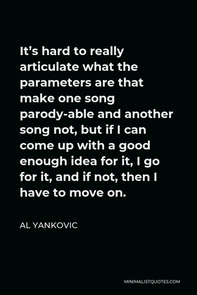 Al Yankovic Quote - It’s hard to really articulate what the parameters are that make one song parody-able and another song not, but if I can come up with a good enough idea for it, I go for it, and if not, then I have to move on.