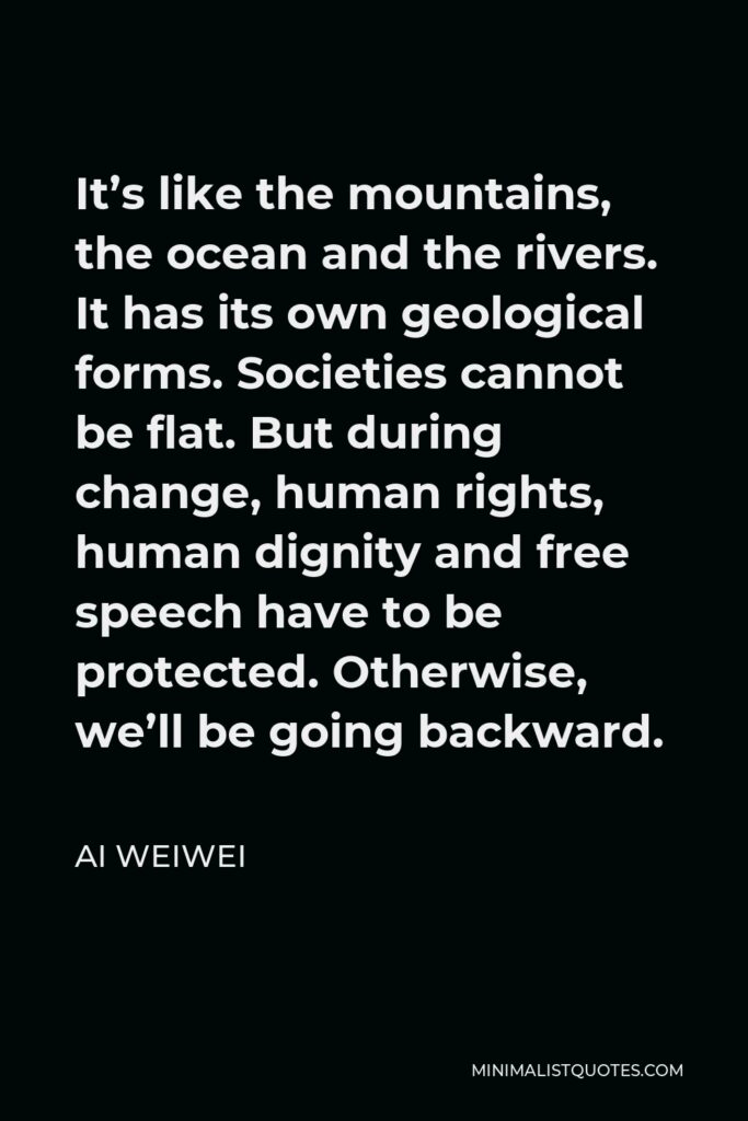 Ai Weiwei Quote - It’s like the mountains, the ocean and the rivers. It has its own geological forms. Societies cannot be flat. But during change, human rights, human dignity and free speech have to be protected. Otherwise, we’ll be going backward.