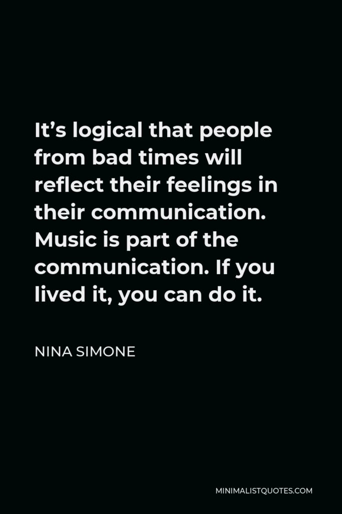Nina Simone Quote - It’s logical that people from bad times will reflect their feelings in their communication. Music is part of the communication. If you lived it, you can do it.