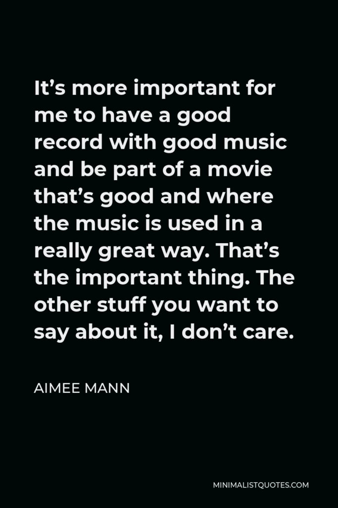 Aimee Mann Quote - It’s more important for me to have a good record with good music and be part of a movie that’s good and where the music is used in a really great way. That’s the important thing. The other stuff you want to say about it, I don’t care.