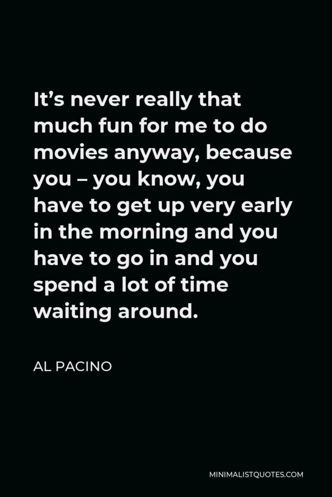 Al Pacino Quote - It’s never really that much fun for me to do movies anyway, because you – you know, you have to get up very early in the morning and you have to go in and you spend a lot of time waiting around.