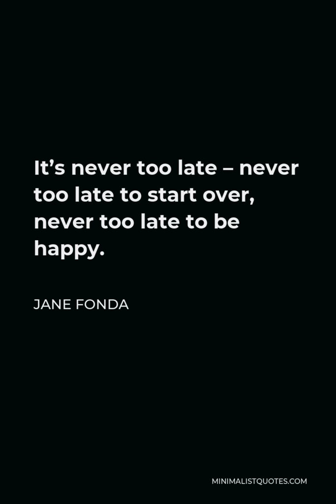 Jane Fonda Quote - It’s never too late – never too late to start over, never too late to be happy.