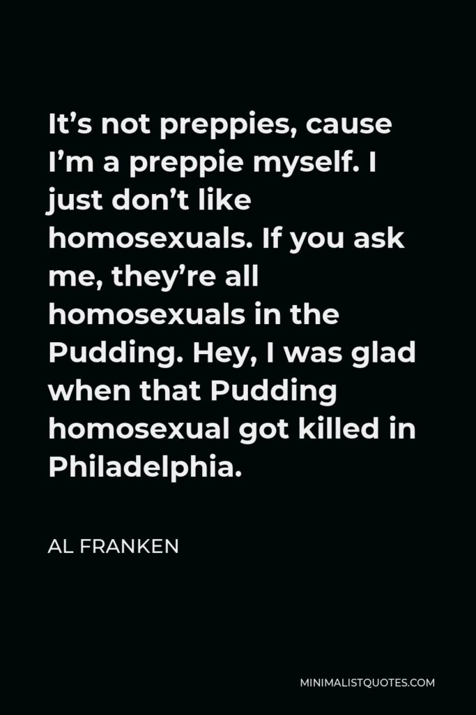 Al Franken Quote - It’s not preppies, cause I’m a preppie myself. I just don’t like homosexuals. If you ask me, they’re all homosexuals in the Pudding. Hey, I was glad when that Pudding homosexual got killed in Philadelphia.