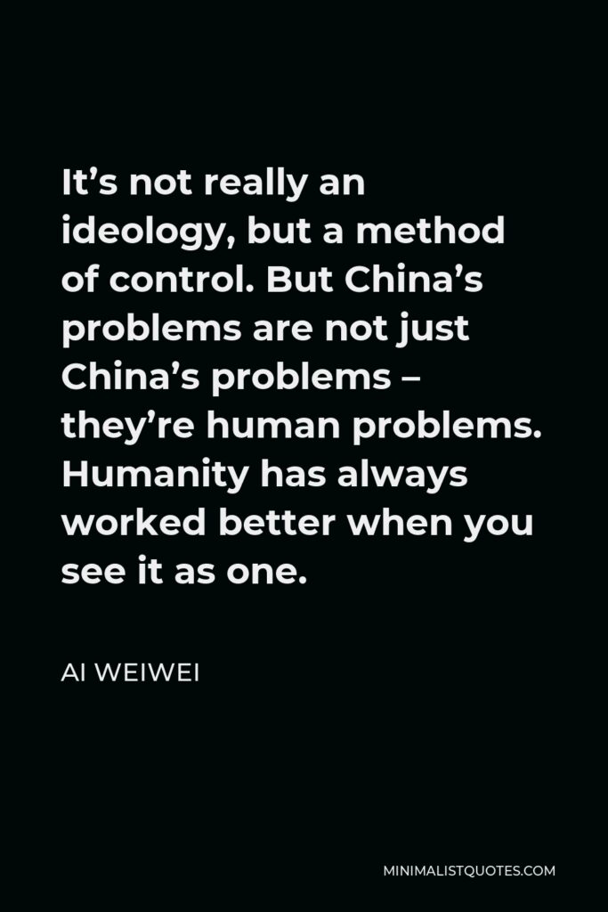 Ai Weiwei Quote - It’s not really an ideology, but a method of control. But China’s problems are not just China’s problems – they’re human problems. Humanity has always worked better when you see it as one.