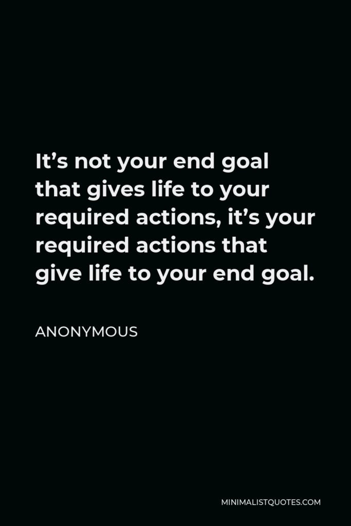 Anonymous Quote - It’s not your end goal that gives life to your required actions, it’s your required actions that give life to your end goal.