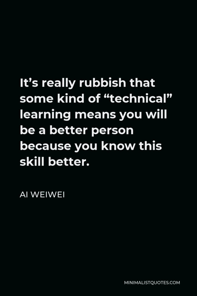 Ai Weiwei Quote - It’s really rubbish that some kind of “technical” learning means you will be a better person because you know this skill better.