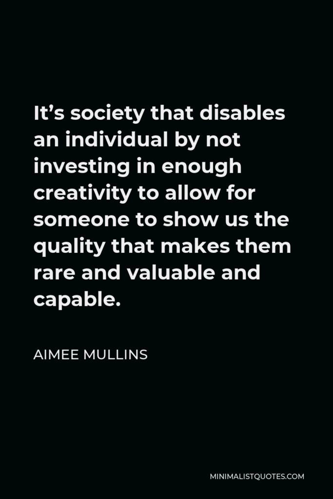 Aimee Mullins Quote - It’s society that disables an individual by not investing in enough creativity to allow for someone to show us the quality that makes them rare and valuable and capable.