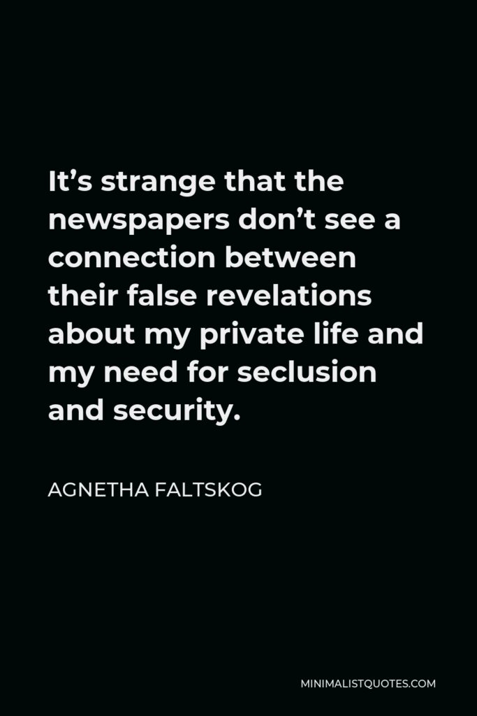 Agnetha Faltskog Quote - It’s strange that the newspapers don’t see a connection between their false revelations about my private life and my need for seclusion and security.
