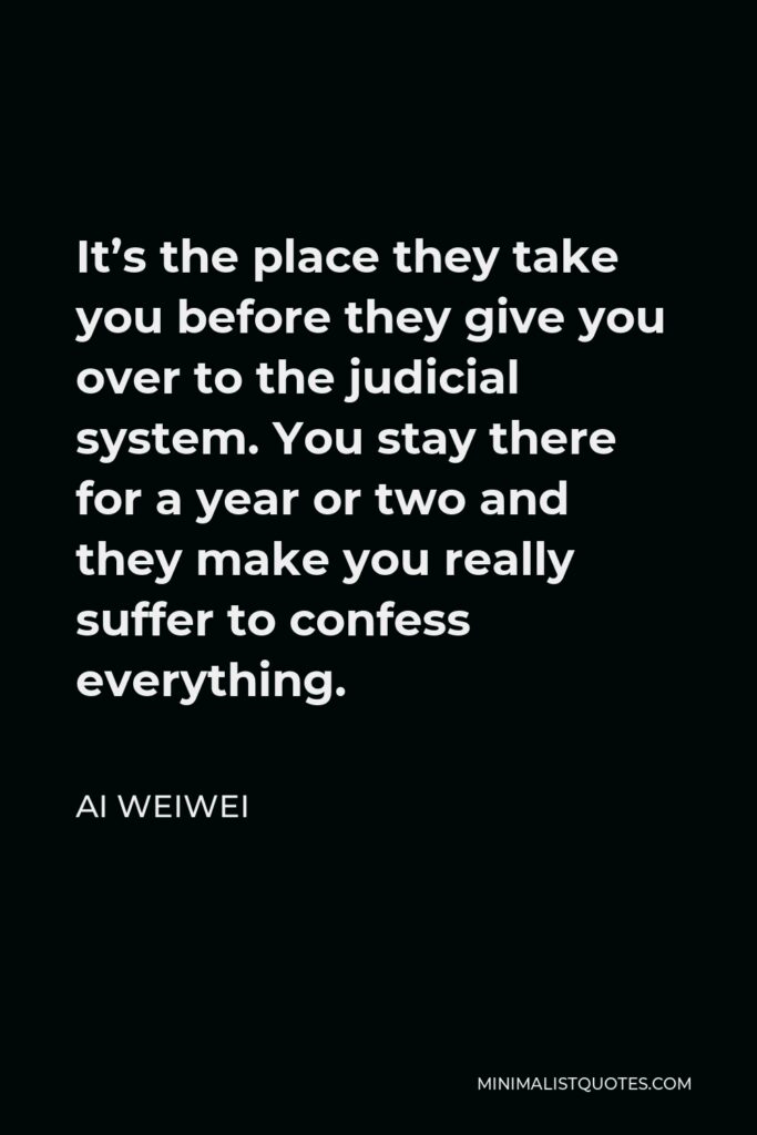 Ai Weiwei Quote - It’s the place they take you before they give you over to the judicial system. You stay there for a year or two and they make you really suffer to confess everything.
