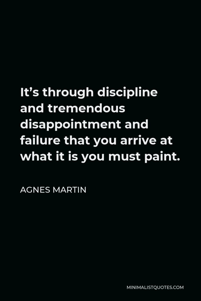 Agnes Martin Quote - It’s through discipline and tremendous disappointment and failure that you arrive at what it is you must paint.
