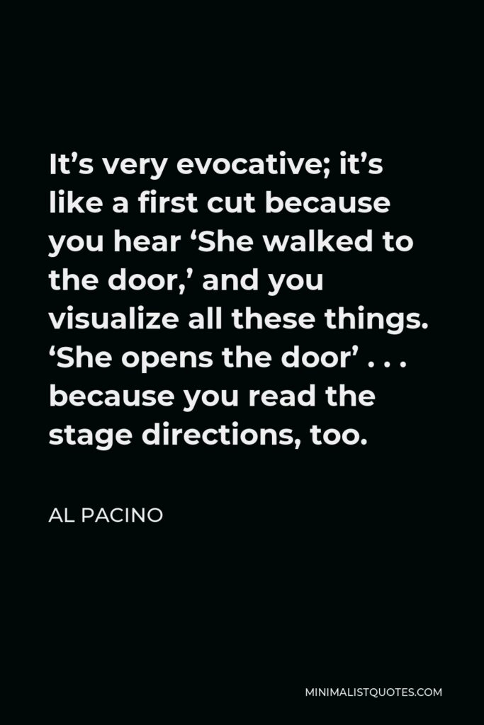 Al Pacino Quote - It’s very evocative; it’s like a first cut because you hear ‘She walked to the door,’ and you visualize all these things. ‘She opens the door’ . . . because you read the stage directions, too.