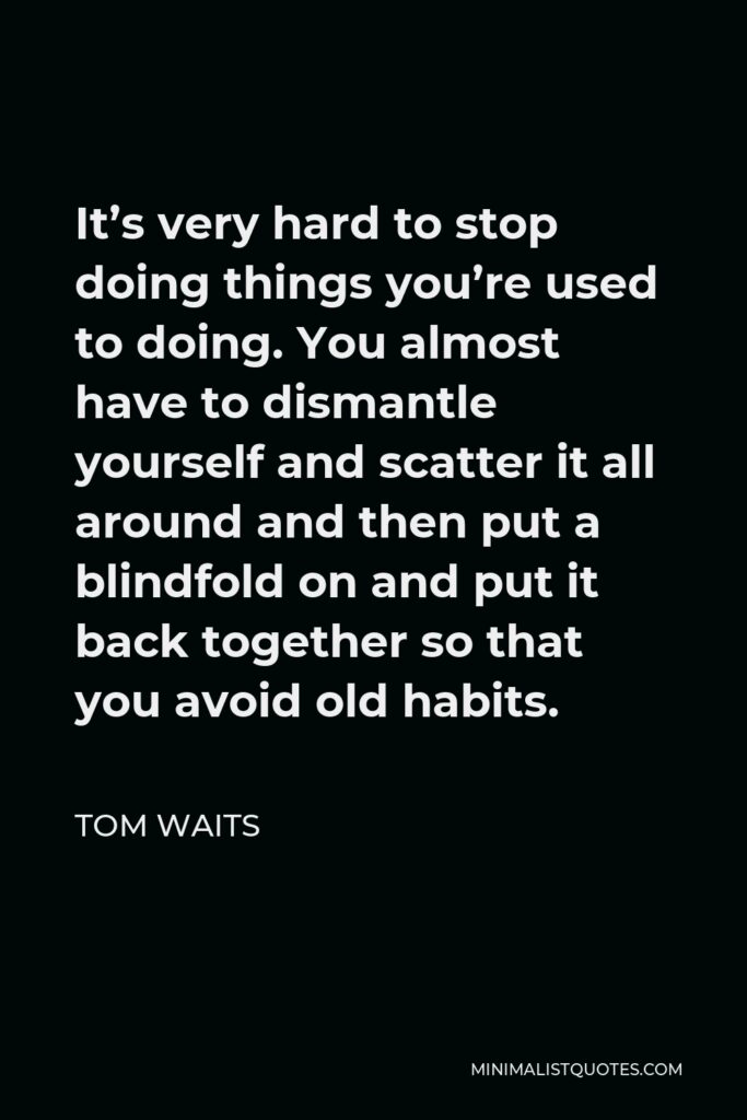 Tom Waits Quote - It’s very hard to stop doing things you’re used to doing. You almost have to dismantle yourself and scatter it all around and then put a blindfold on and put it back together so that you avoid old habits.