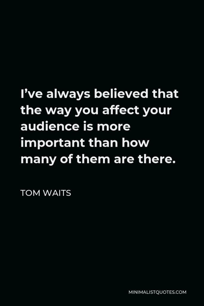 Tom Waits Quote - I’ve always believed that the way you affect your audience is more important than how many of them are there.