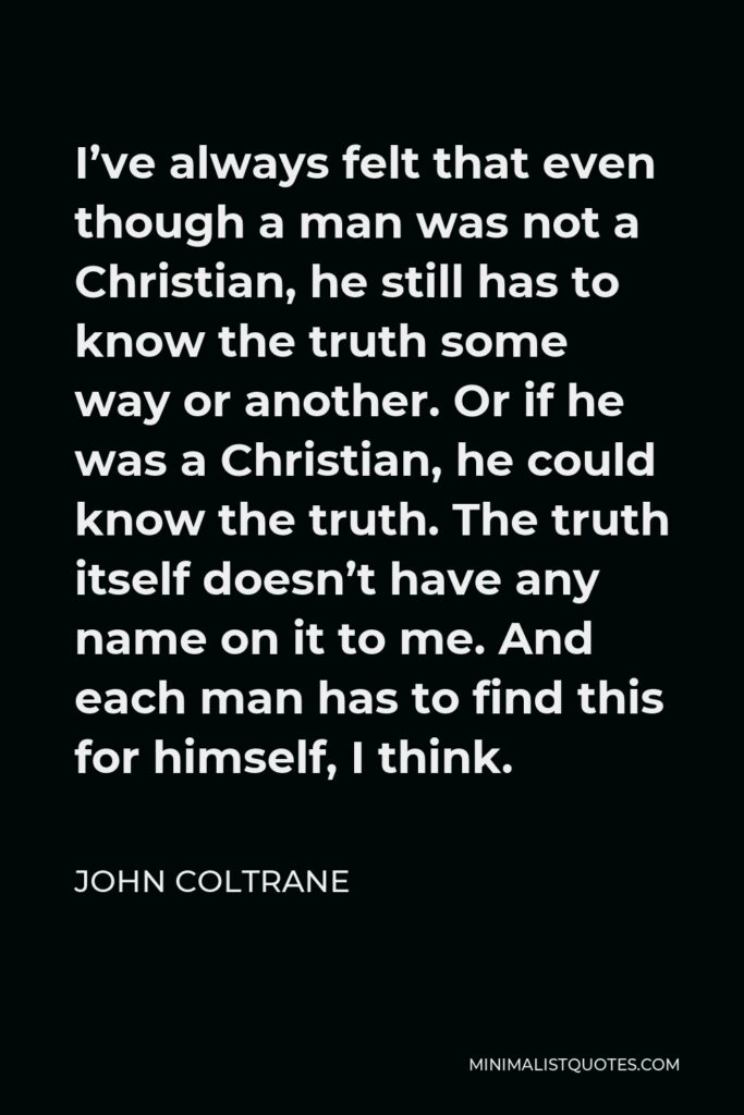 John Coltrane Quote - I’ve always felt that even though a man was not a Christian, he still has to know the truth some way or another. Or if he was a Christian, he could know the truth. The truth itself doesn’t have any name on it to me. And each man has to find this for himself, I think.