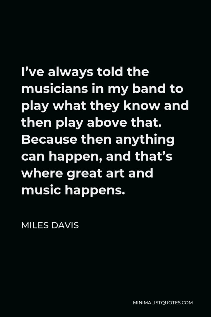 Miles Davis Quote - I’ve always told the musicians in my band to play what they know and then play above that. Because then anything can happen, and that’s where great art and music happens.