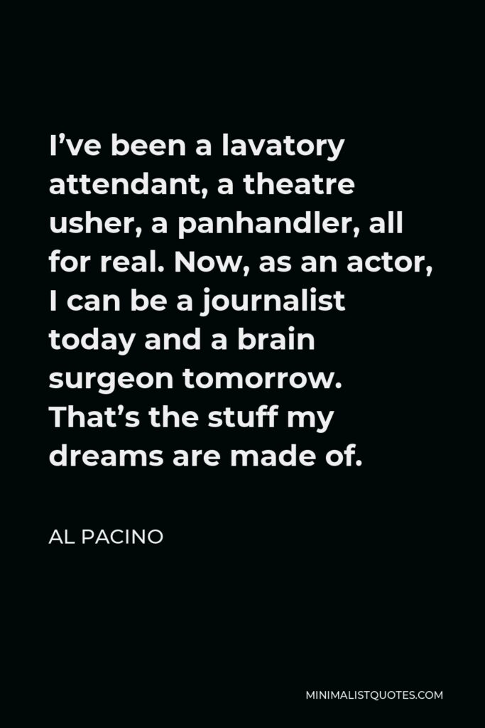Al Pacino Quote - I’ve been a lavatory attendant, a theatre usher, a panhandler, all for real. Now, as an actor, I can be a journalist today and a brain surgeon tomorrow. That’s the stuff my dreams are made of.