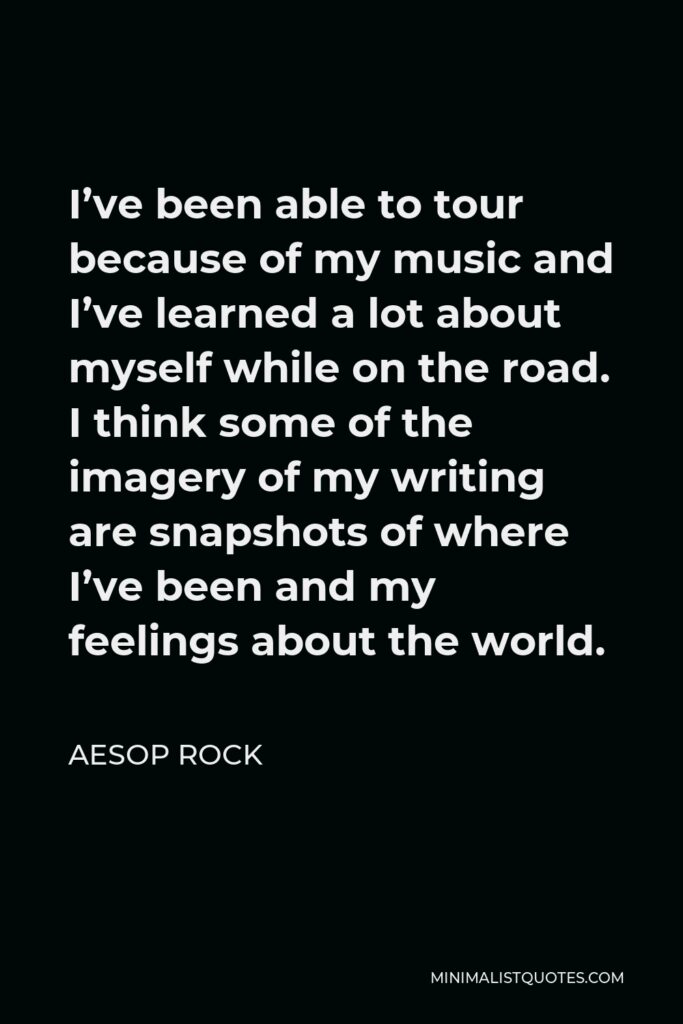 Aesop Rock Quote - I’ve been able to tour because of my music and I’ve learned a lot about myself while on the road. I think some of the imagery of my writing are snapshots of where I’ve been and my feelings about the world.