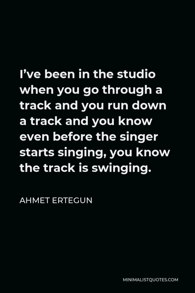 Ahmet Ertegun Quote - I’ve been in the studio when you go through a track and you run down a track and you know even before the singer starts singing, you know the track is swinging.