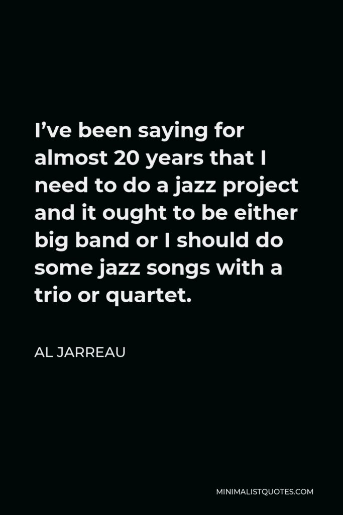 Al Jarreau Quote - I’ve been saying for almost 20 years that I need to do a jazz project and it ought to be either big band or I should do some jazz songs with a trio or quartet.