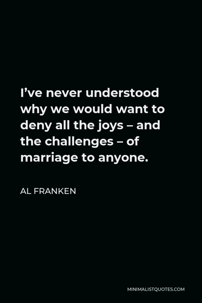 Al Franken Quote - I’ve never understood why we would want to deny all the joys – and the challenges – of marriage to anyone.