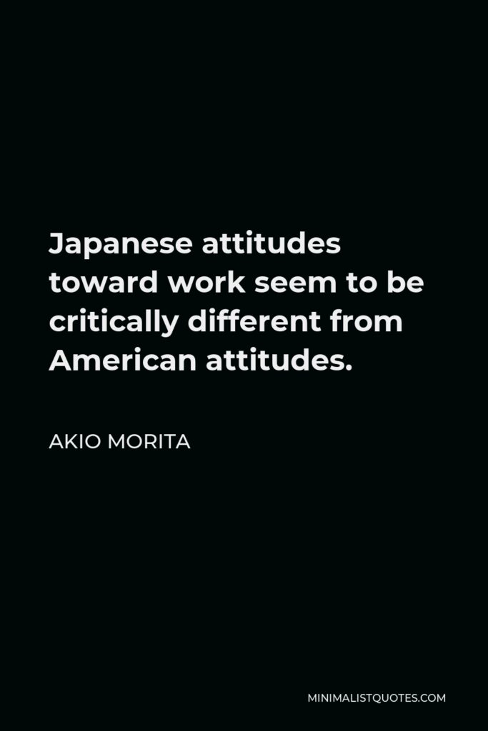 Akio Morita Quote - Japanese attitudes toward work seem to be critically different from American attitudes.