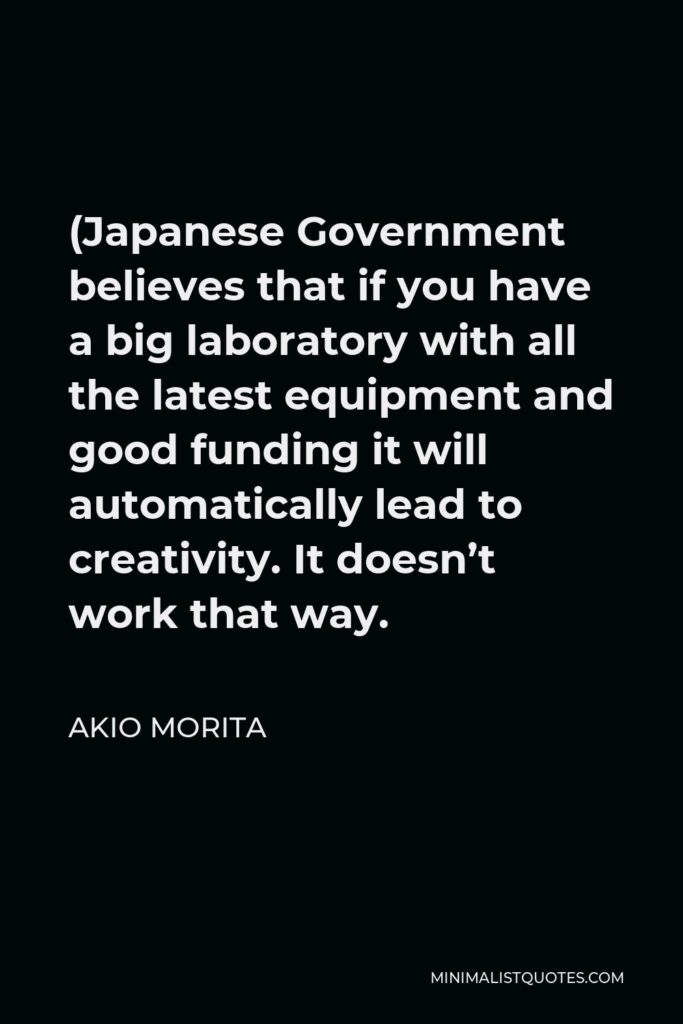 Akio Morita Quote - (Japanese Government believes that if you have a big laboratory with all the latest equipment and good funding it will automatically lead to creativity. It doesn’t work that way.