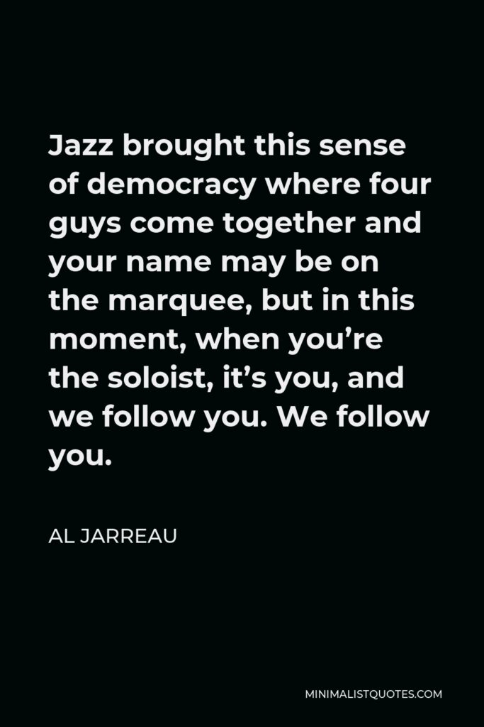 Al Jarreau Quote - Jazz brought this sense of democracy where four guys come together and your name may be on the marquee, but in this moment, when you’re the soloist, it’s you, and we follow you. We follow you.