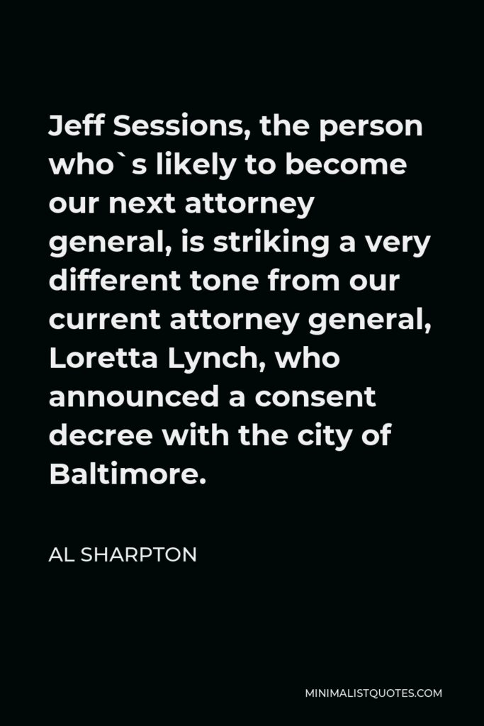 Al Sharpton Quote - Jeff Sessions, the person who`s likely to become our next attorney general, is striking a very different tone from our current attorney general, Loretta Lynch, who announced a consent decree with the city of Baltimore.
