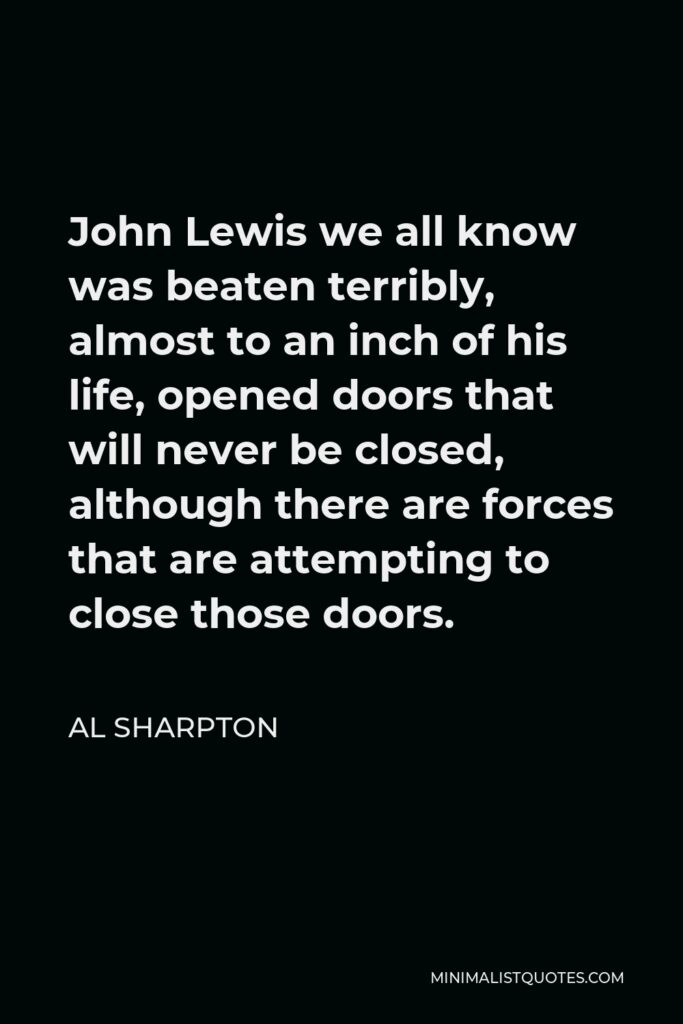 Al Sharpton Quote - John Lewis we all know was beaten terribly, almost to an inch of his life, opened doors that will never be closed, although there are forces that are attempting to close those doors.