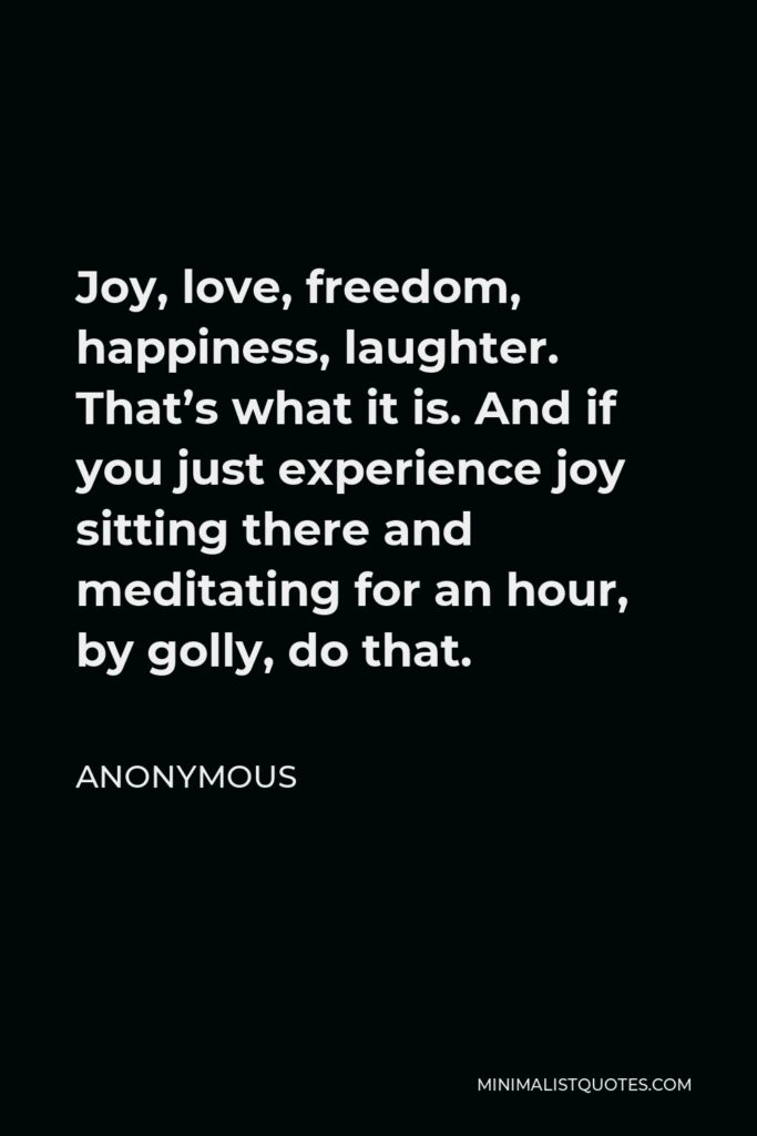 Anonymous Quote - Joy, love, freedom, happiness, laughter. That’s what it is. And if you just experience joy sitting there and meditating for an hour, by golly, do that.