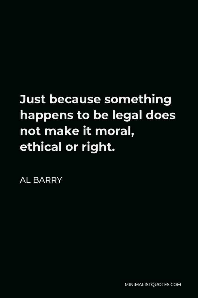 Al Barry Quote - Just because something happens to be legal does not make it moral, ethical or right.